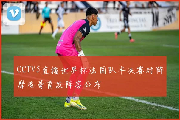 CCTV5直播世界杯法国队半决赛对阵摩洛哥首发阵容公布