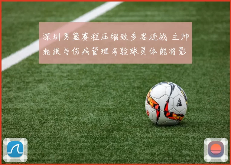 深圳男篮赛程压缩致多客连战 主帅轮换与伤病管理考验球员体能将影响季后赛争夺