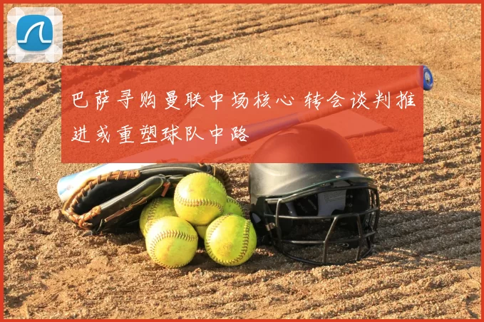 巴萨寻购曼联中场核心 转会谈判推进或重塑球队中路