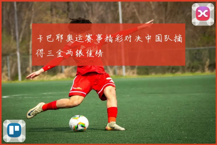 卡巴耶奥运赛事精彩对决中国队摘得三金两银佳绩