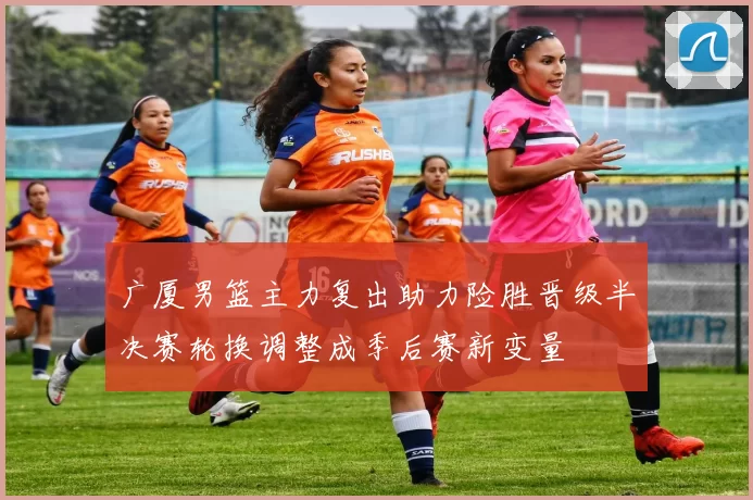 广厦男篮主力复出助力险胜晋级半决赛轮换调整成季后赛新变量