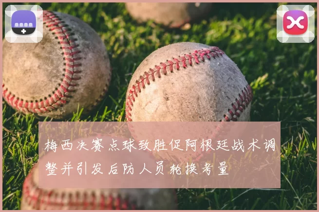 梅西决赛点球致胜促阿根廷战术调整并引发后防人员轮换考量