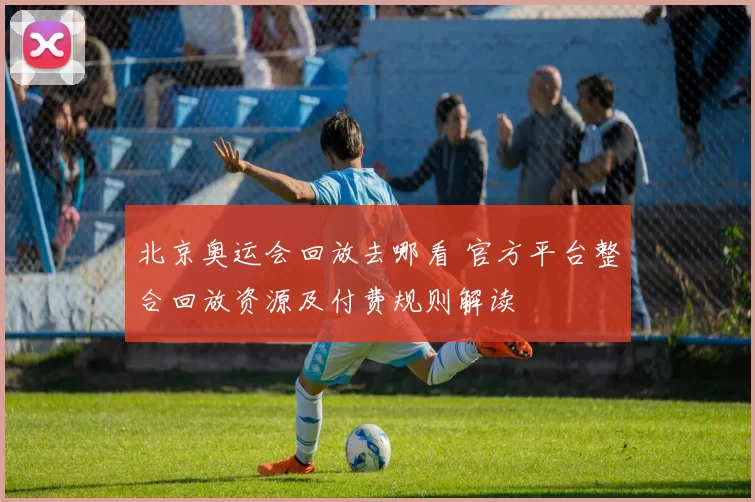 北京奥运会回放去哪看 官方平台整合回放资源及付费规则解读