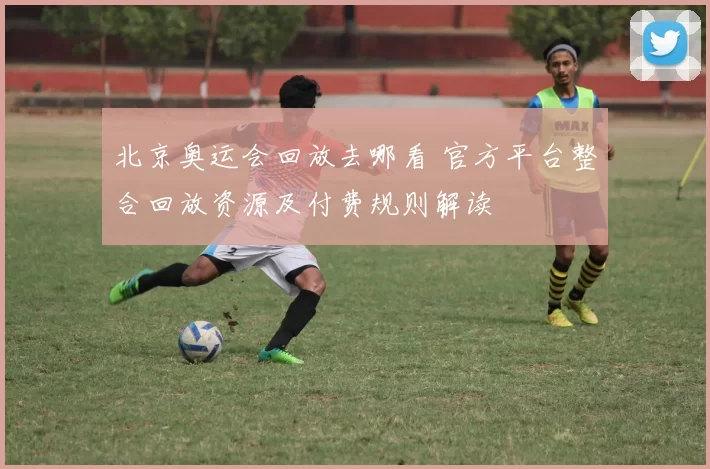 北京奥运会回放去哪看 官方平台整合回放资源及付费规则解读