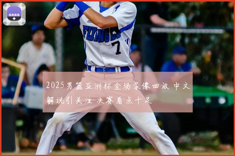 2025男篮亚洲杯全场录像回放 中文解说引关注 决赛看点十足