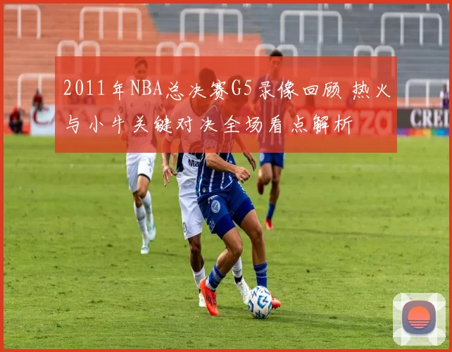 2011年NBA总决赛G5录像回顾 热火与小牛关键对决全场看点解析