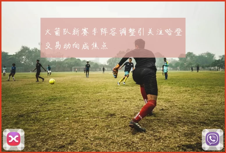 火箭队新赛季阵容调整引关注哈登交易动向成焦点