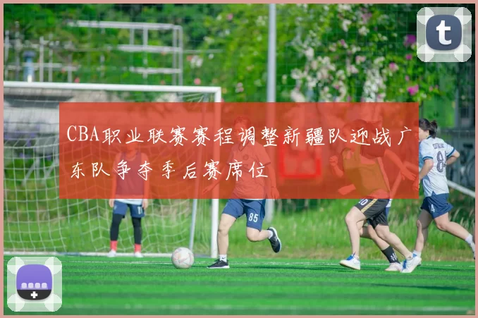 CBA职业联赛赛程调整新疆队迎战广东队争夺季后赛席位