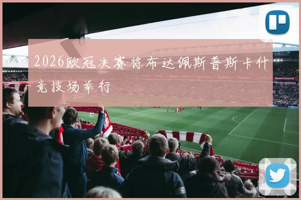2026欧冠决赛将布达佩斯普斯卡什竞技场举行