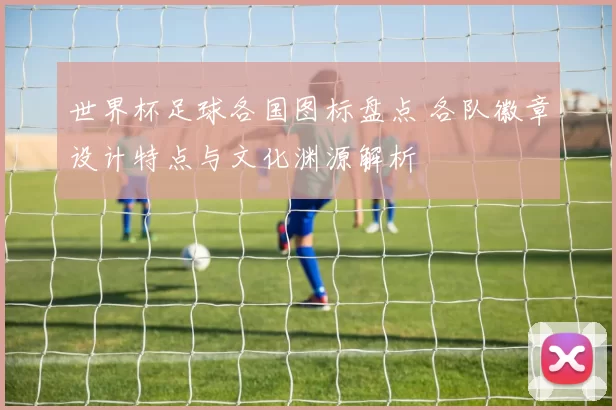 世界杯足球各国图标盘点 各队徽章设计特点与文化渊源解析