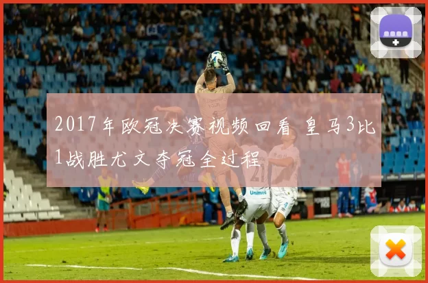 2017年欧冠决赛视频回看 皇马3比1战胜尤文夺冠全过程