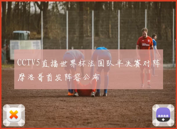 CCTV5直播世界杯法国队半决赛对阵摩洛哥首发阵容公布