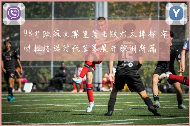98年欧冠决赛皇马击败尤文捧杯 布特拉格诺时代落幕展开欧洲新篇
