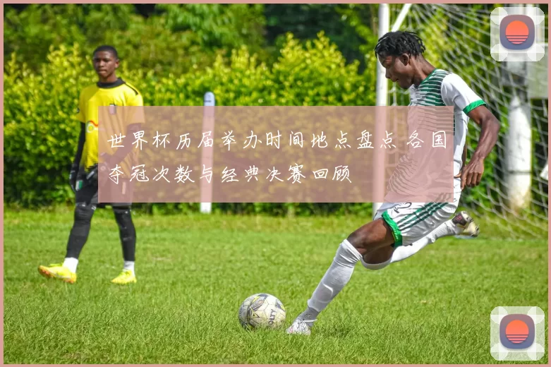 世界杯历届举办时间地点盘点 各国夺冠次数与经典决赛回顾