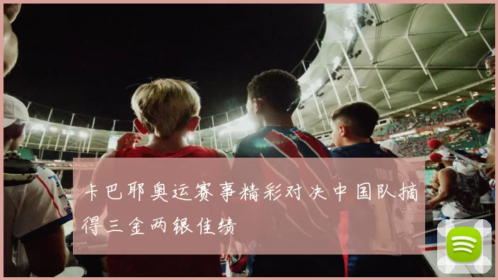 卡巴耶奥运赛事精彩对决中国队摘得三金两银佳绩