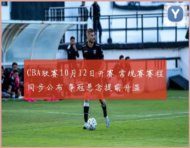 CBA联赛10月12日开赛 常规赛赛程同步公布 争冠悬念提前升温