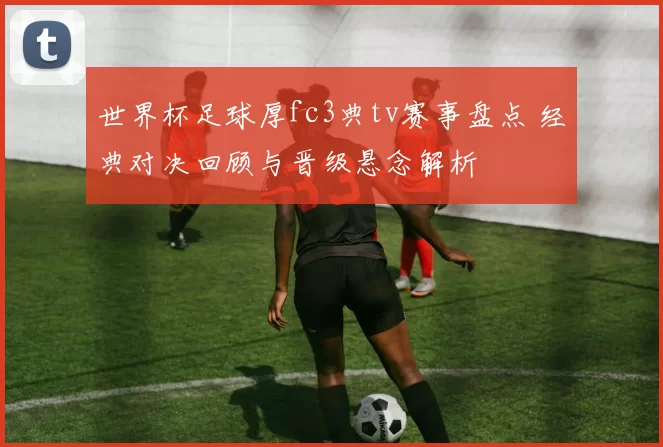 世界杯足球厚fc3典tv赛事盘点 经典对决回顾与晋级悬念解析