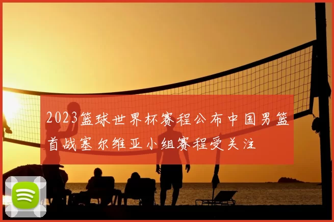 2023篮球世界杯赛程公布中国男篮首战塞尔维亚小组赛程受关注